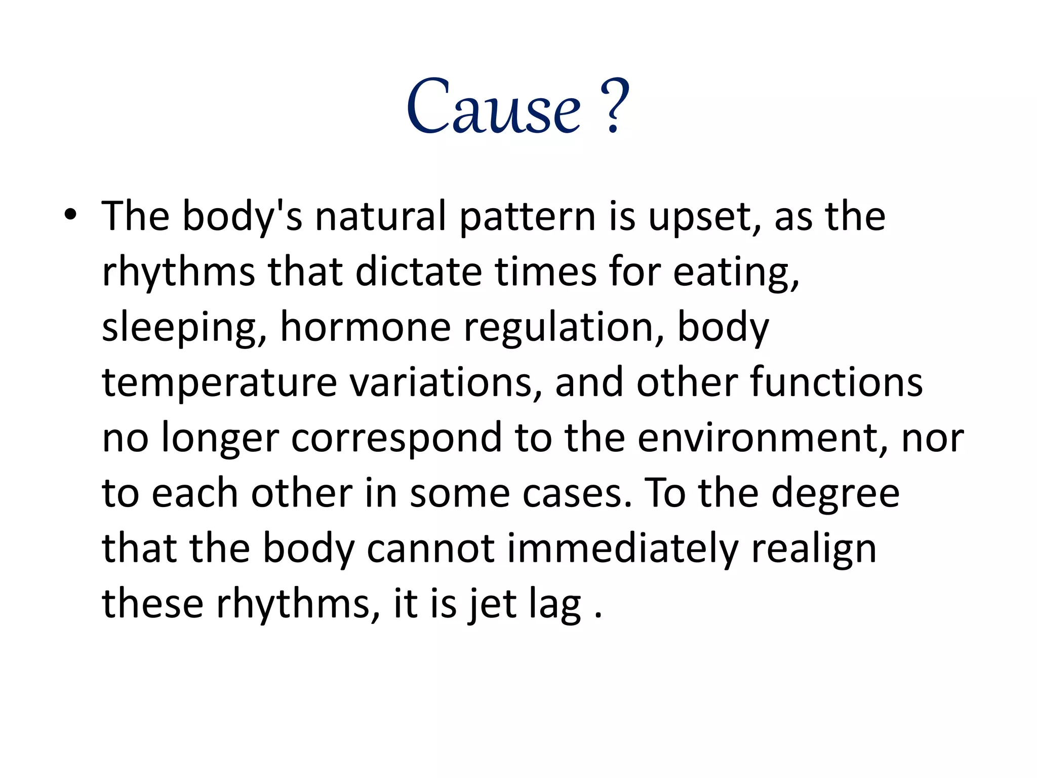 Cause ?
• The body's natural pattern is upset, as the
rhythms that dictate times for eating,
sleeping, hormone regulation, body
temperature variations, and other functions
no longer correspond to the environment, nor
to each other in some cases. To the degree
that the body cannot immediately realign
these rhythms, it is jet lag .
 