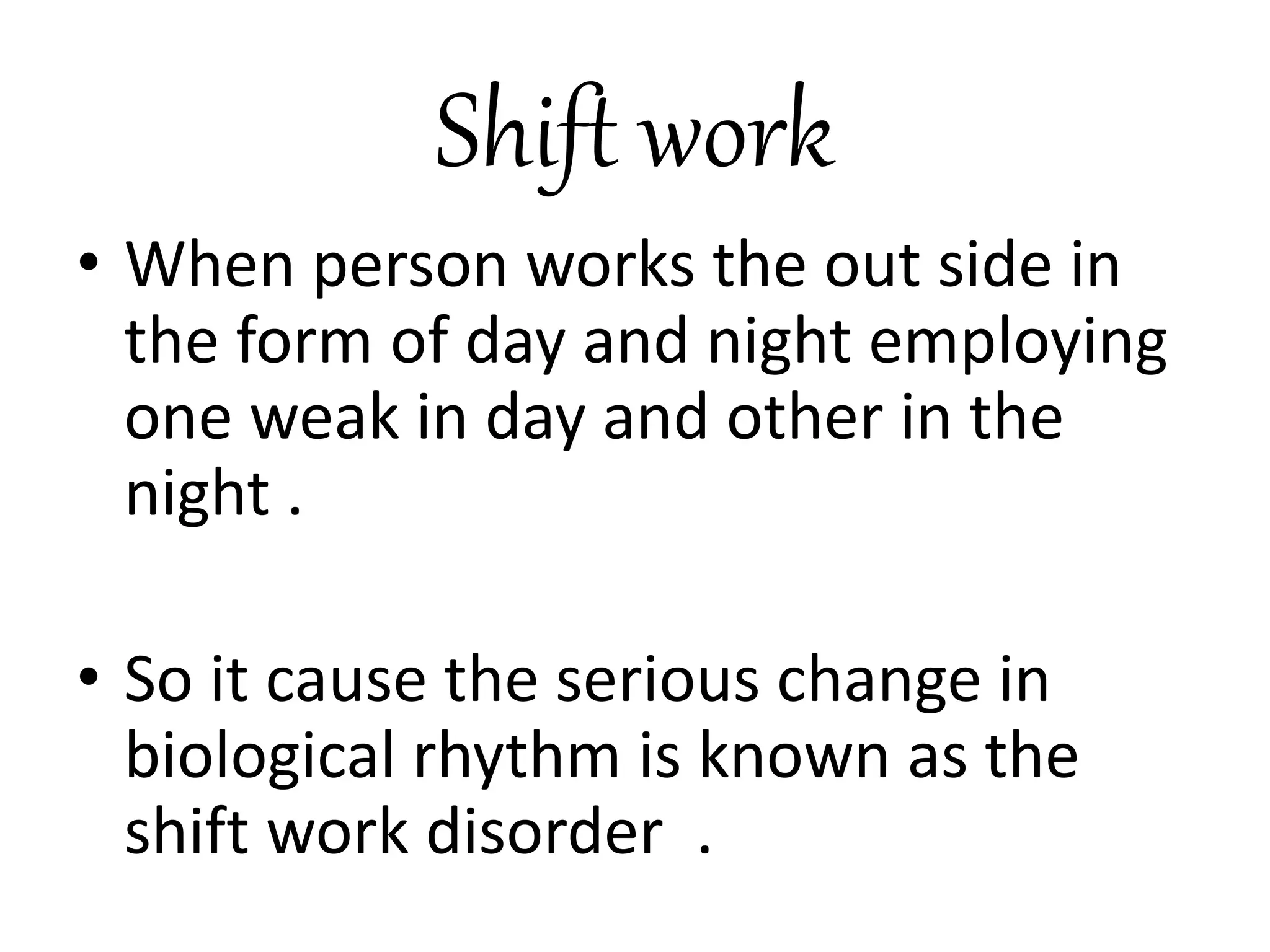 Shift work
• When person works the out side in
the form of day and night employing
one weak in day and other in the
night .
• So it cause the serious change in
biological rhythm is known as the
shift work disorder .
 
