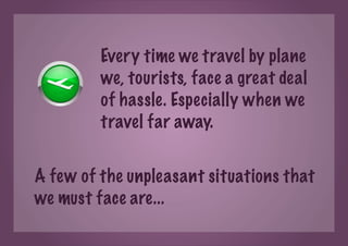 Every time we travel by plane
         we, tourists, face a great deal
         of hassle. Especially when we
         travel far away.


A few of the unpleasant situations that
we must face are...
 