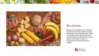 NA VÉSPERA
Aposte numa refeição rica em hidratos
de caborno antes da viagem de avião,
sobretudo se for viajar para oeste. Não
se sabe bem como nem porquê mas,
aparentemente, os hidratos de carbono
ajudam a promover o sono, e é
conveniente que durma durante a
viagem.
 