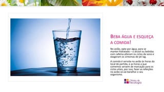 BEBA ÁGUA E ESQUEÇA
A COMIDA!
No avião, opte por água, para se
manter hidratado – o álcool ou bebidas
com cafeína alteram os ciclos de sono e
exageram os sintomas de jet lag.
A comida é servida no avião às horas do
local de partida, e as horas a que
comemos servem de marcação para os
ciclos vitais, por isso, fazer as refeições
no avião só vai baralhar o seu
organismo.
 