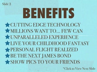 ݺߣ 2


          BENEFITS
      CUTTING EDGE TECHNOLOGY
      MILLIONS WANT TO... FEW CAN
      UNPARALLELED EXPERIENCE
      LIVE YOUR CHILDHOOD FANTASY
      PERSONAL FLIGHT REALIZED
      BE THE NEXT JAMES BOND
      SHOW PICS TO YOUR FRIENDS
                       *Click to View Next ݺߣ
 