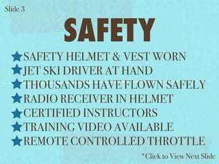 ݺߣ 3


           SAFETY
      SAFETY HELMET & VEST WORN
      JET SKI DRIVER AT HAND
      THOUSANDS HAVE FLOWN SAFELY
      RADIO RECEIVER IN HELMET
      CERTIFIED INSTRUCTORS
      TRAINING VIDEO AVAILABLE
      REMOTE CONTROLLED THROTTLE
                       *Click to View Next ݺߣ
 