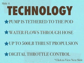 ݺߣ 4


    TECHNOLOGY
      PUMP IS TETHERED TO THE POD

      WATER FLOWS THROUGH HOSE

      UP TO 500LB THRUST PROPULSION

      DIGITAL THROTTLE CONTROL
                        *Click to View Next ݺߣ
 