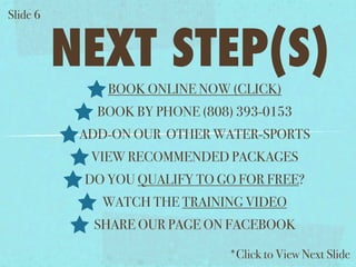 ݺߣ 6


          NEXT STEP(S)
              BOOK ONLINE NOW (CLICK)
             BOOK BY PHONE (808) 393-0153
           ADD-ON OUR OTHER WATER-SPORTS
            VIEW RECOMMENDED PACKAGES
           DO YOU QUALIFY TO GO FOR FREE?
             WATCH THE TRAINING VIDEO
            SHARE OUR PAGE ON FACEBOOK

                               *Click to View Next ݺߣ
 