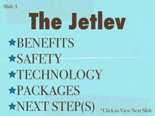 Slide 1


          The Jetlev
      BENEFITS
      SAFETY
      TECHNOLOGY
      PACKAGES
      NEXT STEP(S) *Click to View Next Slide
 