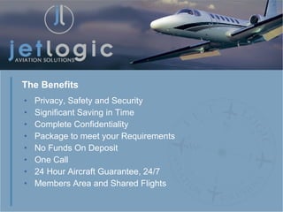 Privacy, Safety and Security Significant Saving in Time Complete Confidentiality Package to meet your Requirements No Funds On Deposit One Call 24 Hour Aircraft Guarantee, 24/7  Members Area and Shared Flights The Benefits 