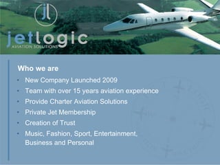 New Company Launched 2009 Team with over 15 years aviation experience Provide Charter Aviation Solutions Private Jet Membership Creation of Trust Music, Fashion, Sport, Entertainment,  Business and Personal Who we are 