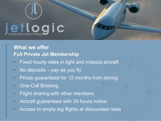 Full Private Jet Membership Fixed hourly rates in light and midsize aircraft No deposits – pay as you fly Prices guaranteed for 12 months from joining One-Call Booking Flight sharing with other members Aircraft guaranteed with 24 hours notice Access to empty leg flights at discounted rates What we offer 