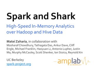 Spark and Shark
High-Speed In-Memory Analytics
over Hadoop and Hive Data
Matei Zaharia, in collaboration with
Mosharaf Chowdhury, Tathagata Das, Ankur Dave, Cliff
Engle, Michael Franklin, Haoyuan Li, Antonio Lupher, Justin
Ma, Murphy McCauley, Scott Shenker, Ion Stoica, Reynold Xin

UC Berkeley
spark-project.org                               UC BERKELEY
 