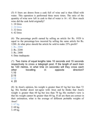 (5) 8 liters are drawn from a cask full of wine and is then filled with
water. This operation is performed three more times. The ratio of the
quantity of wine now left in cask to that of water is 16 : 65. How much
wine did the cask hold originally?
1. 18 litres
2. 24 litres
3. 32 litres
4. 42 litres
(6) The percentage profit earned by selling an article for Rs. 1920 is
equal to the percentage loss incurred by selling the same article for Rs.
1280. At what price should the article be sold to make 25% profit?
1. Rs. 2000
2. Rs. 2200
3. Rs. 2400
4. Data inadequate
(7) Two trains of equal lengths take 10 seconds and 15 seconds
respectively to cross a telegraph post. If the length of each train
be 120 metres, in what time (in seconds) will they cross each
other travelling in opposite direction?
1.10
2.15
3.12
4. 20
(8) In Arun's opinion, his weight is greater than 65 kg but less than 72
kg. His brother doest not agree with Arun and he thinks that Arun's
weight is greater than 60 kg but less than 70 kg. His mother's view is
that his weight cannot be greater than 68 kg. If all are them are correct in
their estimation, what is the average of different probable weights of
Arun?
1. 67 kg.
2. 68 kg.
3. 69 kg.
 