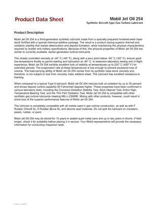 9487(11/2001)
Product Data Sheet Mobil Jet Oil 254
Synthetic Aircraft-Type Gas Turbine Lubricant
Product Description
Mobil Jet Oil 254 is a third-generation synthetic lubricant made from a specially prepared hindered-ester base
stock fortified with a special chemical additive package. The result is a product having superior thermal and
oxidation stability that resists deterioration and deposit formation, while maintaining the physical characteristics
required by builder and military specifications. Because of this, the physical properties of Mobil Jet Oil 254 are
similar to currently available, earlier-generation turbine lubricants.
The closely controlled viscosity at -40° C (-40° F), along with a pour point below -54° C (-65° F), ensure good
low-temperature fluidity to permit starting and lubrication at -40° C. In extensive laboratory testing and in-flight
experience, Mobil Jet Oil 254 exhibits excellent bulk oil stability at temperatures up to 232° C (450° F) for
extended periods. The evaporation rate at these temperatures is low enough to prevent excessive loss of
volume. The load-carrying ability of Mobil Jet Oil 254 comes from its synthetic base stock viscosity and,
therefore, is not subject to loss from viscosity index additive shear. The lubricant has excellent resistance to
foaming.
When compared to a typical Type II lubricant, Mobil Jet Oil 254 reduces bulk oil oxidation by up to 50 percent
and shows deposit control capability 50 Fahrenheit degrees higher. These properties have been confirmed in
various laboratory tests, including the Corrosion-Oxidation Stability Test, Alcor Deposit Test, Erdco High-
Temperature Bearing Test, and the Thin Film Oxidation Test. Mobil Jet Oil 254 is compatible with other
synthetic gas turbine lubricants meeting MIL-L-23699E. Mixing with other products, however, could result in
some loss of the superior performance features of Mobil Jet Oil 254.
The lubricant is completely compatible with all metals used in gas turbine construction, as well as with F
Rubber (Viton® A), H Rubber (Buna N), and silicone seal materials. Do not spill the lubricant on insulation,
plastic, rubber, or paint.
Mobil Jet Oil 254 may be stored for 15 years in sealed quart metal cans and up to two years in drums. If held
longer, check it for suitability before placing it in service. Your Mobil representative will provide the necessary
information for conducting inspection tests.
 