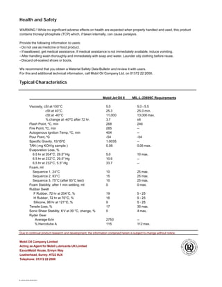 9486(03/2000)
Health and Safety
WARNING ! While no significant adverse effects on health are expected when properly handled and used, this product
contains tricresyl phosphate (TCP) which, if taken internally, can cause paralysis.
Provide the following information to users:
- Do not use as medicine or food product.
- If swallowed, get medical assistance. If medical assistance is not immediately available, induce vomiting.
- After handling wash thoroughly and immediately with soap and water. Launder oily clothing before reuse.
- Discard oil-soaked shoes or boots.
We recommend that you obtain a Material Safety Data Bulletin and review it with users.
For this and additional technical information, call Mobil Oil Company Ltd. on 01372 22 2000.
Typical Characteristics
Mobil Jet Oil II MIL-L-23699C Requirements
Viscosity, cSt at 100°C 5.0 5.0 - 5.5
cSt at 40°C 25.3 25.0 min.
cSt at -40°C 11,000 13,000 max.
% change at -40ºC after 72 hr. 3.7 ±6
Flash Point, ºC, min 268 246
Fire Point, ºC, min 285 --
Autogenous Ignition Temp, ºC, min 404 --
Pour Point, ºC -54 -54
Specific Gravity, 15/15ºC 1.0035 --
TAN ( mg KOH/g sample ) 0.08 0.05 max.
Evaporation Loss, %
6.5 hr at 204°C, 29.5" Hg 5.0 10 max.
6.5 hr at 232°C, 29.5" Hg 10.9 --
6.5 hr at 232°C, 5.5" Hg 33.7 --
Foam, ml
Sequence 1, 24°C 10 25 max.
Sequence 2, 93°C 15 25 max.
Sequence 3, 75°C (after 93°C test) 10 25 max.
Foam Stability, after 1 min settling, ml 0 0 max.
Rubber Swell
F Rubber, 72 hr at 204°C, % 19 5 - 25
H Rubber, 72 hr at 70°C, % 16 5 - 25
Silicone, 96 hr at 121°C, % 9 5 - 25
Tensile Loss, % 17 30 max.
Sonic Shear Stability, KV at 39 °C, change, % 0 4 max.
Ryder Gear
Average lb/in 2750 --
% Hercolube A 115 112 max.
Due to continual product research and development, the information contained herein is subject to change without notice.
Mobil Oil Company Limited
Acting as Agent for Mobil Lubricants UK Limited
ExxonMobil House, Ermyn Way
Leatherhead, Surrey, KT22 8UX
Telephone: 01372 22 2000
 