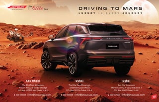 ®
The Elite Cars Showroom
Airport Road, Al Maqta’a Bridge
P.O. Box 107827 Abu Dhabi, U.A.E.
Abu Dhabi
info@jetouruae.com
600 543628
Dubai
The Elite Cars Showroom
723 Shiekh Zayed Road
P.O. Box 393316 Dubai, U.A.E.
info@jetouruae.com
600 543628
Dubai
Sun City Showroom
Warehouse 04, Al Quoz Industrial 3
P.O. Box 80907 Dubai, U.A.E.
info@jetouruae.com
600 567566
L U X U R Y I N E V E R Y J O U R N E Y
D R I V I N G T O M A R S
12
 