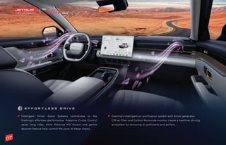 ®
E F F O R T L E S S D R I V E
Intelligent Driver Assist Systems contributes to the
Dashing’s effortless performance. Adaptive Cruise Control
eases long rides, while Advance Hill Ascent and gentle
descent feature help control the pace at steep slopes.
Dashing’s intelligent air purification system with Anion generator,
C95 air filter and Carbon Monoxide monitor create a healthier driving
ecosystem by removing air pollutants and pollens..
07
 