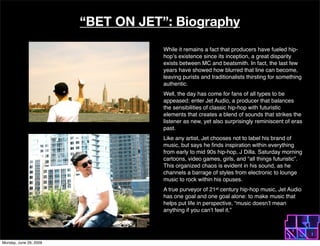 BET ON JET: Biography
                                    While it remains a fact that producers have fueled hip-
                                    hop?s existence since its inception, a great disparity
                                    exists between MC and beatsmith. In fact, the last few
                                    years have showed how blurred that line can become,
                                    leaving purists and traditionalists thirsting for something
                                    authentic.
                                    Well, the day has come for fans of all types to be
                                    appeased: enter Jet Audio, a producer that balances
                                    the sensibilities of classic hip-hop with futuristic
                                    elements that creates a blend of sounds that strikes the
                                    listener as new, yet also surprisingly reminiscent of eras
                                    past.
                                    Like any artist, Jet chooses not to label his brand of
                                    music, but says he ?nds inspiration within everything
                                    from early to mid 90s hip-hop, J Dilla. Saturday morning
                                    cartoons, video games, girls, and all things futuristic.
                                    This organized chaos is evident in his sound, as he
                                    channels a barrage of styles from electronic to lounge
                                    music to rock within his opuses.
                                    A true purveyor of 21st century hip-hop music, Jet Audio
                                    has one goal and one goal alone: to make music that
                                    helps put life in perspective, music doesn?t mean
                                    anything if you can?t feel it.




Monday, June 29, 2009
 