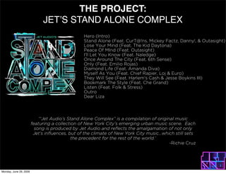 THE PROJECT:
                             JET?S STAND ALONE COMPLEX
                                                 Hero (Intro)
                                                 Stand Alone (Feat. CurT@!ns, Mickey Factz, Danny!, & Outasight)
                                                 Lose Your Mind (Feat. The Kid Daytona)
                                                 Peace Of MInd (Feat. Outasight)
                                                 I'll Let You Know (Feat. Naledge)
                                                 Once Around The City (Feat. 6th Sense)
                                                 Only (Feat. Emilio Rojas)
                                                 Diamond Life (Feat. Amanda Diva)
                                                 Myself As You (Feat. Chief Rapier, Loj & Euro)
                                                 They Will See (Feat. Harlem's Cash & Jesse Boykins III)
                                                 Bookmark The Style (Feat. Che Grand)
                                                 Listen (Feat. Folk & Stress)
                                                 Outro
                                                 Dear Liza




                            Jet Audios Stand Alone Complex is a compilation of original music
                        featuring a collection of New York Citys emerging urban music scene. Each
                          song is produced by Jet Audio and reflects the amalgamation of not only
                         Jets influences, but of the climate of New York City music...which still sets
                                            the precedent for the rest of the world.
                                                                                          -Richie Cruz




Monday, June 29, 2009
 