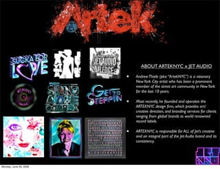 ABOUT ARTEKNYC x JET AUDIO

                        ?   Andrew Thiele (pka ArtekNYC) is a visionary
                            New York City artist who has been a prominent
                            member of the street art community in New York
                            for the last 10 years.

                        ?   Most recently, he founded and operates the
                            ARTEKNYC design ?rm, which provides art/
                            creative direction, and branding services for clients
                            ranging from global brands to world renowned
                            record labels.

                        ?   ARTEKNYC is responsible for ALL of Jets creative
                            and an integral part of the Jet Audio brand and its
                            consistency.




Monday, June 29, 2009
 