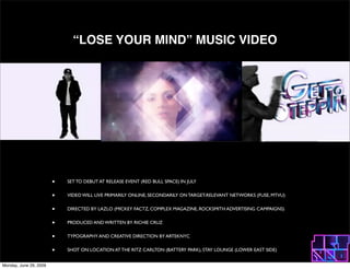 LOSE YOUR MIND MUSIC VIDEO




                        ?   SET TO DEBUT AT RELEASE EVENT (RED BULL SPACE) IN JULY


                        ?   VIDEO WILL LIVE PRIMARILY ONLINE, SECONDARILY ON TARGET-RELEVANT NETWORKS (FUSE, MTVU)


                        ?   DIRECTED BY LAZLO (MICKEY FACTZ, COMPLEX MAGAZINE, ROCKSMITH ADVERTISING CAMPAIGNS)


                        ?   PRODUCED AND WRITTEN BY RICHIE CRUZ


                        ?   TYPOGRAPHY AND CREATIVE DIRECTION BY ARTEKNYC


                        ?   SHOT ON LOCATION AT THE RITZ CARLTON (BATTERY PARK), STAY LOUNGE (LOWER EAST SIDE)


Monday, June 29, 2009
 