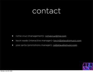 contact


                    ?   richie cruz (management)- richiecruz@me.com

                    ?   kevin wade (interactive manager)- kevin@jetaudiomusic.com

                    ?   jose sarita (promotions manager)- js@jetaudiomusic.com




Monday, June 29, 2009
 