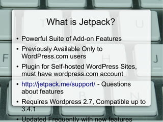 What is Jetpack?
●   Powerful Suite of Add-on Features
●   Previously Available Only to
    WordPress.com users
●   Plugin for Self-hosted WordPress Sites,
    must have wordpress.com account
●   http://jetpack.me/support/ - Questions
    about features
●   Requires Wordpress 2.7, Compatible up to
    3.4.1
●   Updated Frequently with new features
 