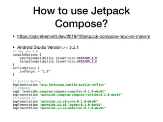 How to use Jetpack
Compose?
• https://adambennett.dev/2019/10/jetpack-compose-now-on-maven/

• Android Studio Version >= 3.5.1

// Use Jvm 1.8
compileOptions {
sourceCompatibility JavaVersion.VERSION_1_8
targetCompatibility JavaVersion.VERSION_1_8
}
kotlinOptions {
jvmTarget = "1.8"
}
// Kotlin Reflect
implementation “org.jetbrains.kotlin:kotlin-reflect"
// Compose
kapt "androidx.compose:compose-compiler:0.1.0-dev01"
implementation "androidx.compose:compose-runtime:0.1.0-dev02"
// Compose UI
implementation "androidx.ui:ui-core:0.1.0-dev02"
implementation "androidx.ui:ui-layout:0.1.0-dev02"
implementation "androidx.ui:ui-material:0.1.0-dev01"
 