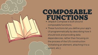 COMPOSABLE
FUNCTIONS
Jetpack Compose is built around
composable functions.
These functions let you define your app's
UI programmatically by describing how it
should look and providing data
dependencies, rather than focusing on
the process of the UI's construction
(initializing an element, attaching it to a
parent, etc.).
 