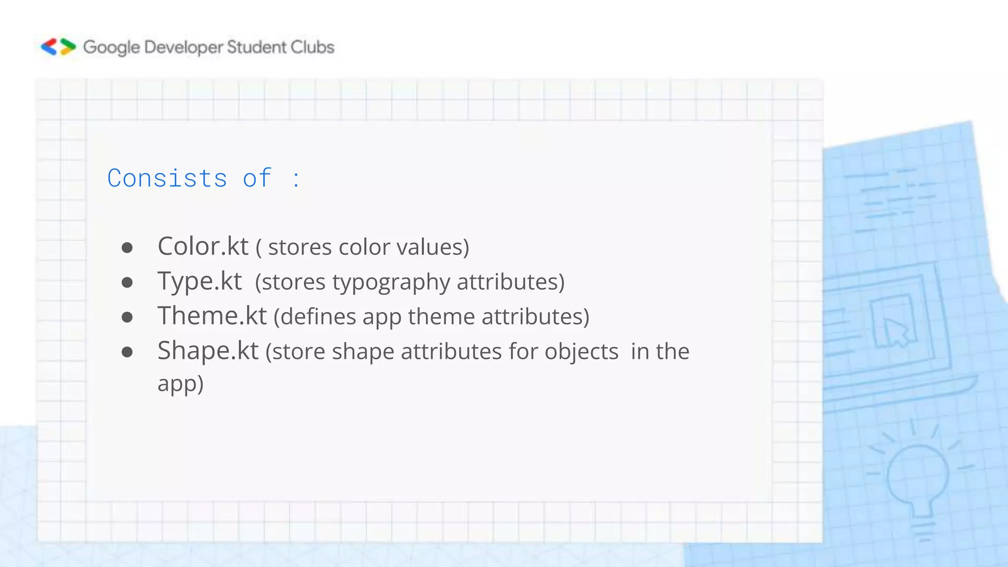 Consists of :
● Color.kt ( stores color values)
● Type.kt (stores typography attributes)
● Theme.kt (defines app theme attributes)
● Shape.kt (store shape attributes for objects in the
app)