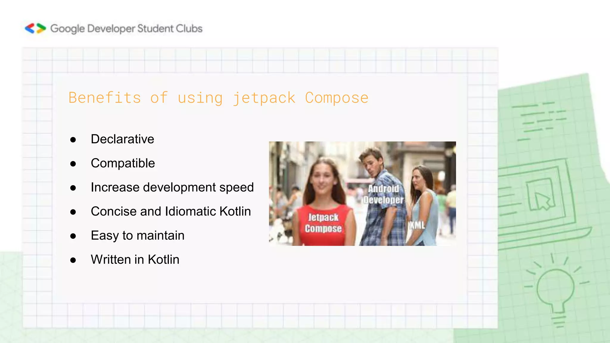 ● Declarative
● Compatible
● Increase development speed
● Concise and Idiomatic Kotlin
● Easy to maintain
● Written in Kotlin
Benefits of using jetpack Compose