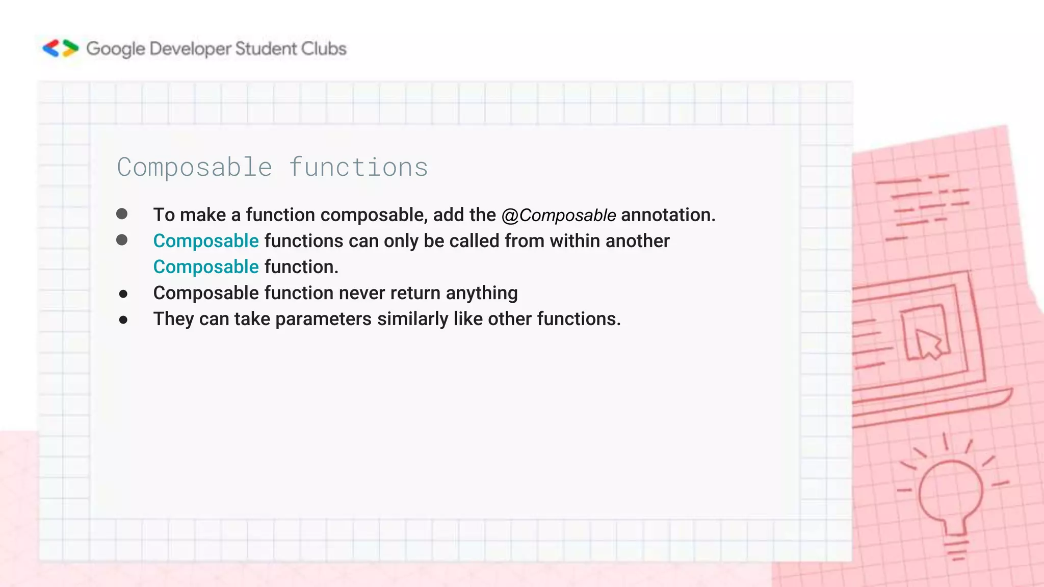 ● To make a function composable, add the @Composable annotation.
● Composable functions can only be called from within another
Composable function.
● Composable function never return anything
● They can take parameters similarly like other functions.
Composable functions