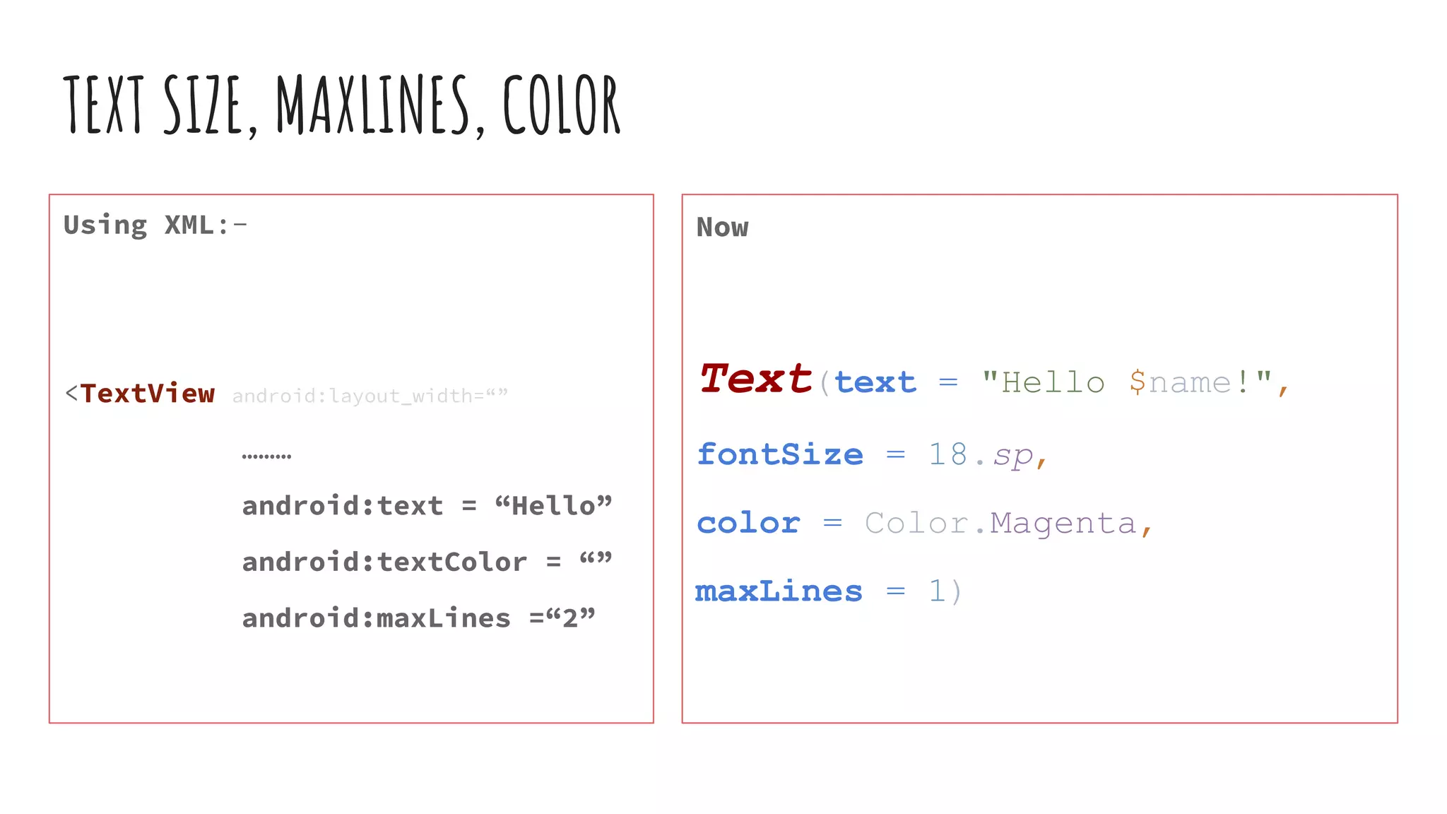 TEXT SIZE, MAXLINES, COLOR
Using XML:-
<TextView android:layout_width=“”
………
android:text = “Hello”
android:textColor = “”
android:maxLines =“2”
Now
Text(text = "Hello $name!",
fontSize = 18.sp,
color = Color.Magenta,
maxLines = 1)
 