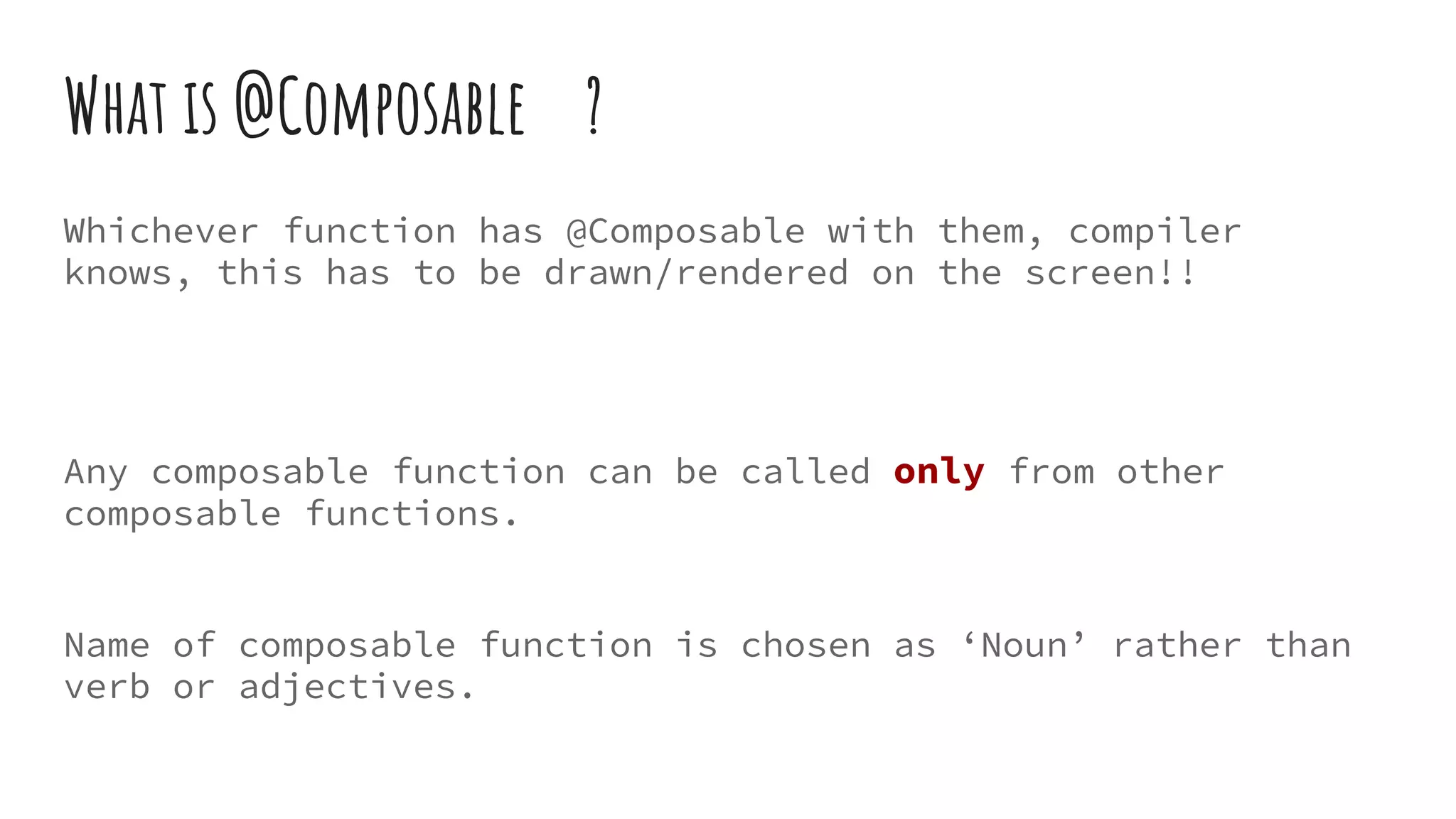 What is @Composable ?
Whichever function has @Composable with them, compiler
knows, this has to be drawn/rendered on the screen!!
Any composable function can be called only from other
composable functions.
Name of composable function is chosen as ‘Noun’ rather than
verb or adjectives.
 
