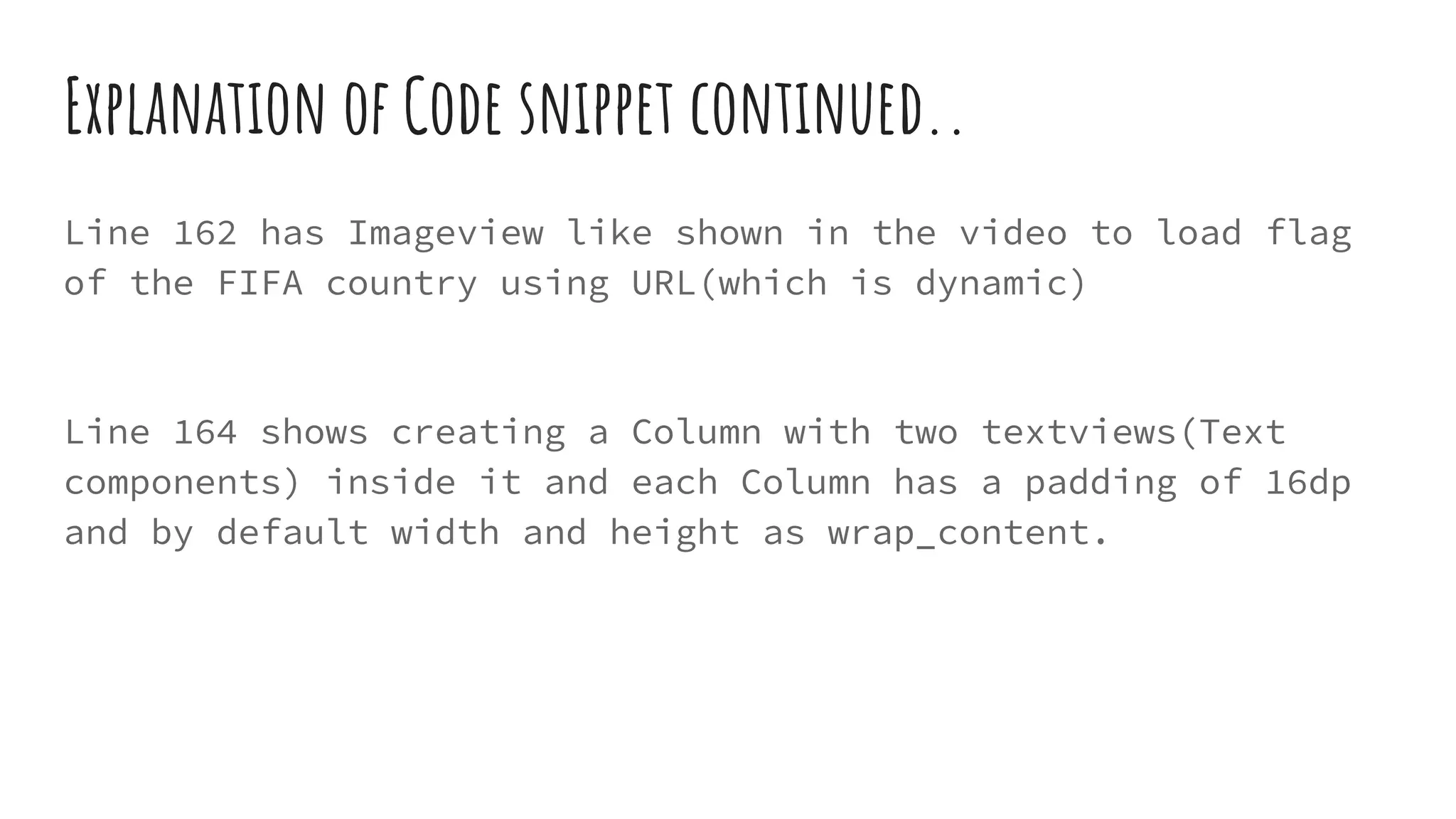 Explanation of Code snippet continued..
Line 162 has Imageview like shown in the video to load flag
of the FIFA country using URL(which is dynamic)
Line 164 shows creating a Column with two textviews(Text
components) inside it and each Column has a padding of 16dp
and by default width and height as wrap_content.
 
