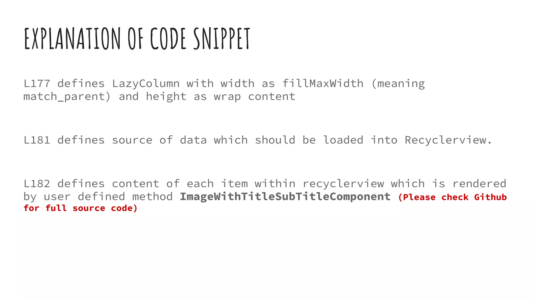 EXPLANATION OF CODE SNIPPET
L177 defines LazyColumn with width as fillMaxWidth (meaning
match_parent) and height as wrap content
L181 defines source of data which should be loaded into Recyclerview.
L182 defines content of each item within recyclerview which is rendered
by user defined method ImageWithTitleSubTitleComponent (Please check Github
for full source code)
 
