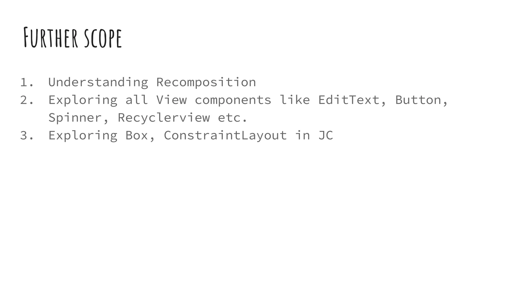 Further scope
1. Understanding Recomposition
2. Exploring all View components like EditText, Button,
Spinner, Recyclerview etc.
3. Exploring Box, ConstraintLayout in JC
 