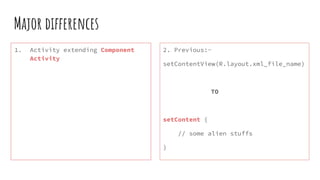 Major differences
1. Activity extending Component
Activity
2. Previous:-
setContentView(R.layout.xml_file_name)
TO
setContent {
// some alien stuffs
}
 