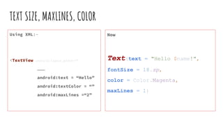 TEXT SIZE, MAXLINES, COLOR
Using XML:-
<TextView android:layout_width=“”
………
android:text = “Hello”
android:textColor = “”
android:maxLines =“2”
Now
Text(text = "Hello $name!",
fontSize = 18.sp,
color = Color.Magenta,
maxLines = 1)
 