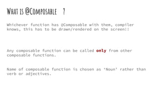 What is @Composable ?
Whichever function has @Composable with them, compiler
knows, this has to be drawn/rendered on the screen!!
Any composable function can be called only from other
composable functions.
Name of composable function is chosen as ‘Noun’ rather than
verb or adjectives.
 