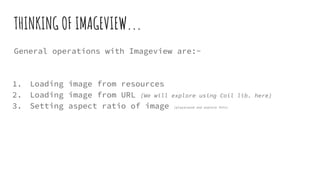 THINKING OF IMAGEVIEW...
General operations with Imageview are:-
1. Loading image from resources
2. Loading image from URL (We will explore using Coil lib. here)
3. Setting aspect ratio of image (playaround and explore this)
 