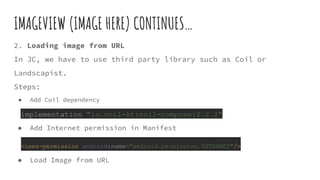 IMAGEVIEW (IMAGE HERE) CONTINUES…
2. Loading image from URL
In JC, we have to use third party library such as Coil or
Landscapist.
Steps:
● Add Coil dependency
implementation "io.coil-kt:coil-compose:2.2.2"
● Add Internet permission in Manifest
<uses-permission android:name="android.permission.INTERNET"/>
● Load Image from URL
 