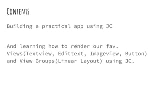 Contents
Building a practical app using JC
And learning how to render our fav.
Views(Textview, Edittext, Imageview, Button)
and View Groups(Linear Layout) using JC.
 