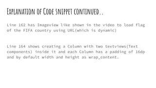 Explanation of Code snippet continued..
Line 162 has Imageview like shown in the video to load flag
of the FIFA country using URL(which is dynamic)
Line 164 shows creating a Column with two textviews(Text
components) inside it and each Column has a padding of 16dp
and by default width and height as wrap_content.
 