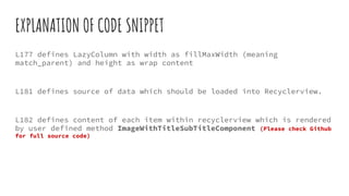 EXPLANATION OF CODE SNIPPET
L177 defines LazyColumn with width as fillMaxWidth (meaning
match_parent) and height as wrap content
L181 defines source of data which should be loaded into Recyclerview.
L182 defines content of each item within recyclerview which is rendered
by user defined method ImageWithTitleSubTitleComponent (Please check Github
for full source code)
 