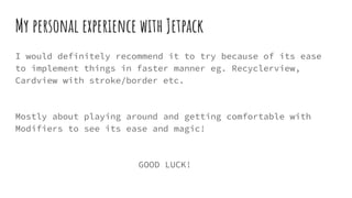 My personal experience with Jetpack
I would definitely recommend it to try because of its ease
to implement things in faster manner eg. Recyclerview,
Cardview with stroke/border etc.
Mostly about playing around and getting comfortable with
Modifiers to see its ease and magic!
GOOD LUCK!
 