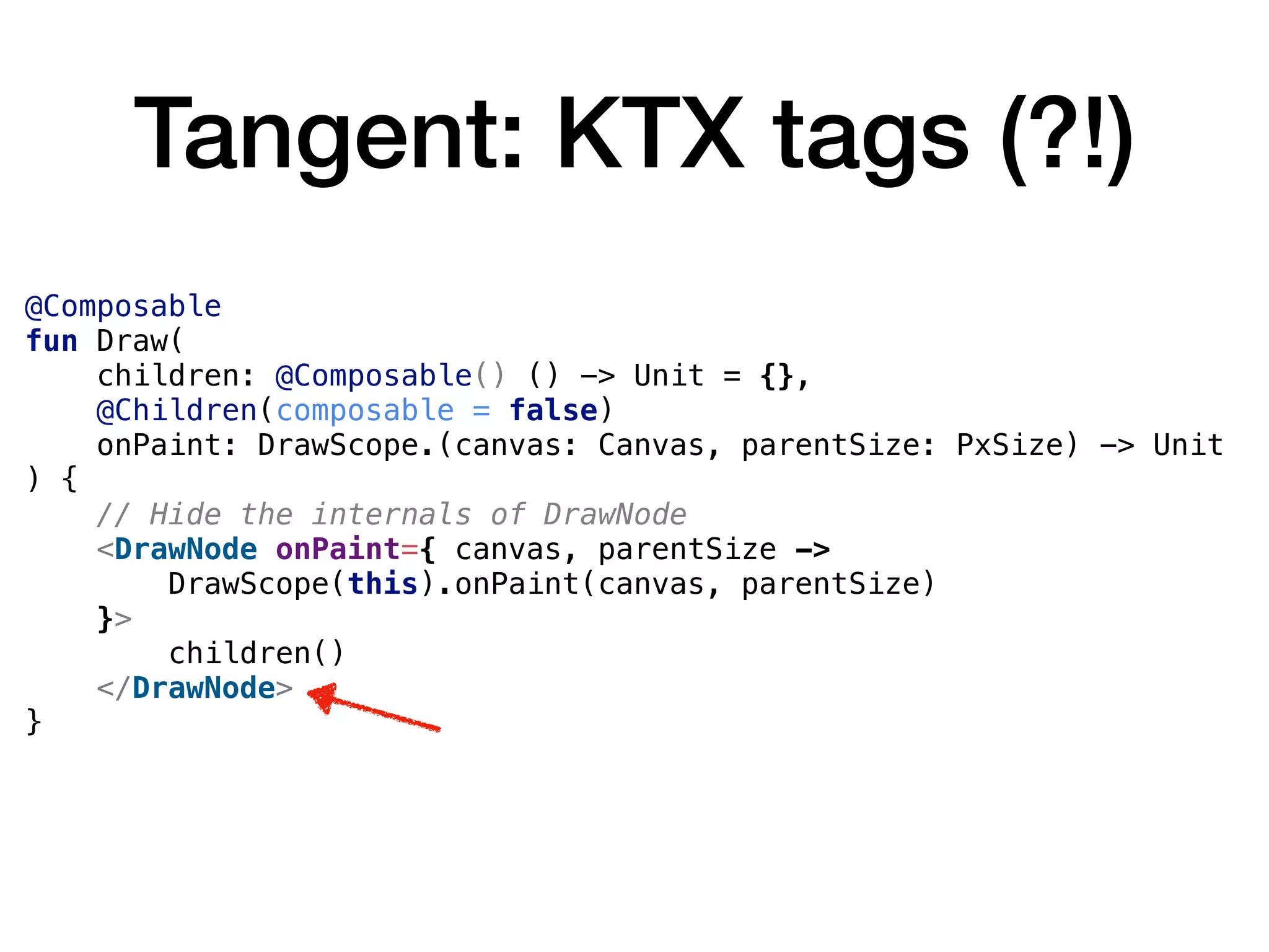 Tangent: KTX tags (?!)
@Composable
fun Draw(
children: @Composable() () -> Unit = {},
@Children(composable = false)
onPaint: DrawScope.(canvas: Canvas, parentSize: PxSize) -> Unit
) {
// Hide the internals of DrawNode
<DrawNode onPaint={ canvas, parentSize ->
DrawScope(this).onPaint(canvas, parentSize)
}>
children()
</DrawNode>
}
 