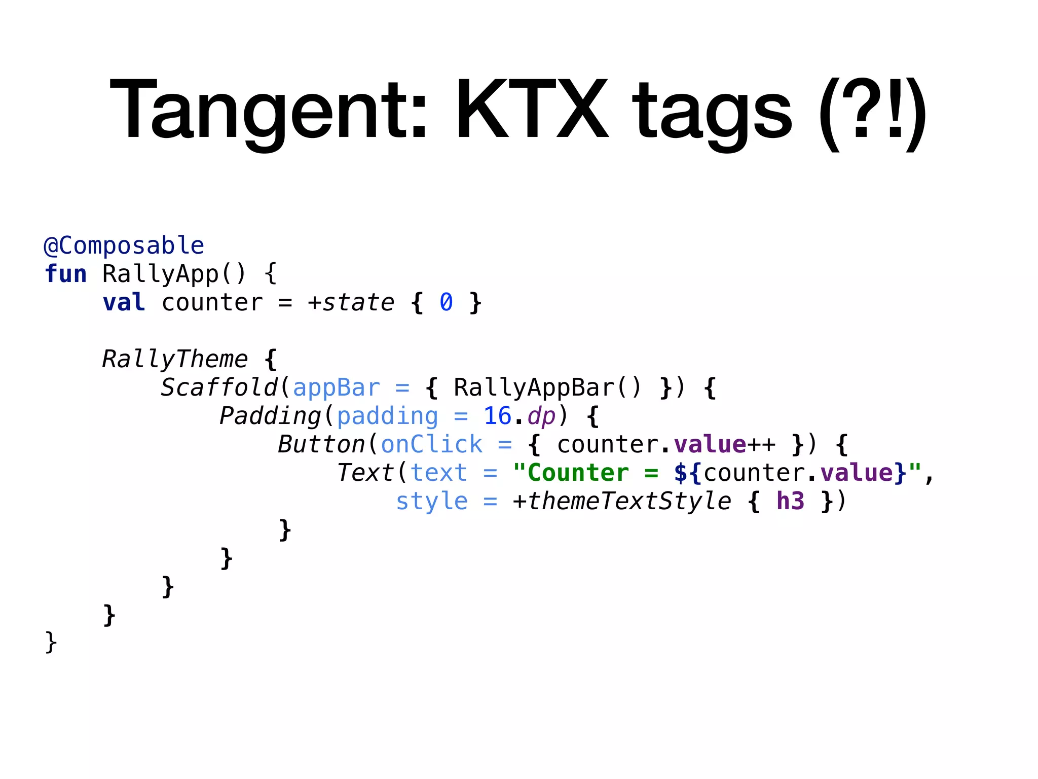 Tangent: KTX tags (?!)
@Composable
fun RallyApp() {
val counter = +state { 0 }
RallyTheme {
Scaffold(appBar = { RallyAppBar() }) {
Padding(padding = 16.dp) {
Button(onClick = { counter.value++ }) {
Text(text = "Counter = ${counter.value}",
style = +themeTextStyle { h3 })
}
}
}
}
}
 