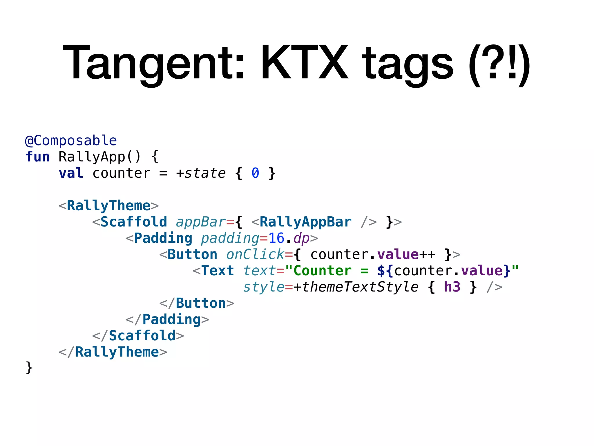 Tangent: KTX tags (?!)
@Composable
fun RallyApp() {
val counter = +state { 0 }
<RallyTheme>
<Scaffold appBar={ <RallyAppBar /> }>
<Padding padding=16.dp>
<Button onClick={ counter.value++ }>
<Text text="Counter = ${counter.value}"
style=+themeTextStyle { h3 } />
</Button>
</Padding>
</Scaffold>
</RallyTheme>
}
 