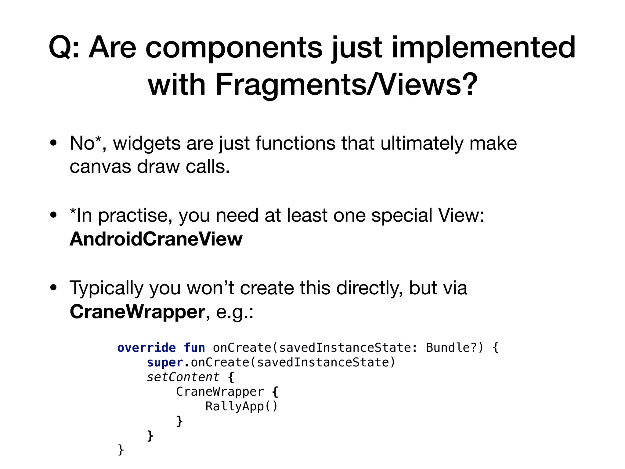 Q: Are components just implemented
with Fragments/Views?
• No*, widgets are just functions that ultimately make
canvas draw calls.

• *In practise, you need at least one special View:
AndroidCraneView
• Typically you won’t create this directly, but via
CraneWrapper, e.g.:
override fun onCreate(savedInstanceState: Bundle?) {
super.onCreate(savedInstanceState)
setContent {
CraneWrapper {
RallyApp()
}
}
}
 