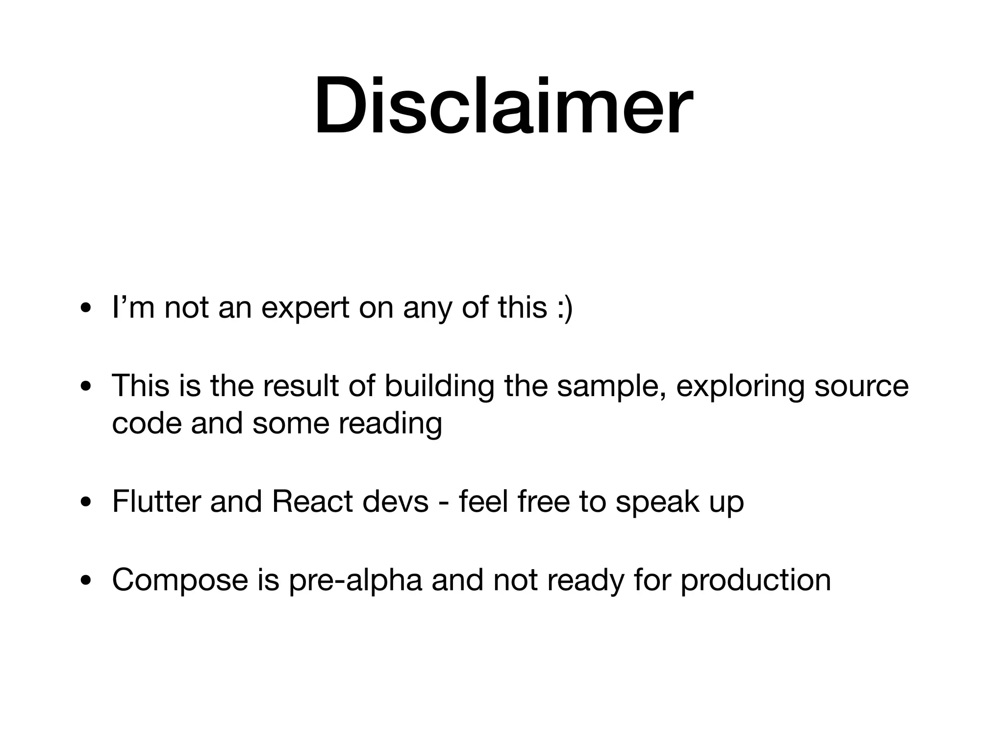 Disclaimer
• I’m not an expert on any of this :)

• This is the result of building the sample, exploring source
code and some reading

• Flutter and React devs - feel free to speak up

• Compose is pre-alpha and not ready for production
 