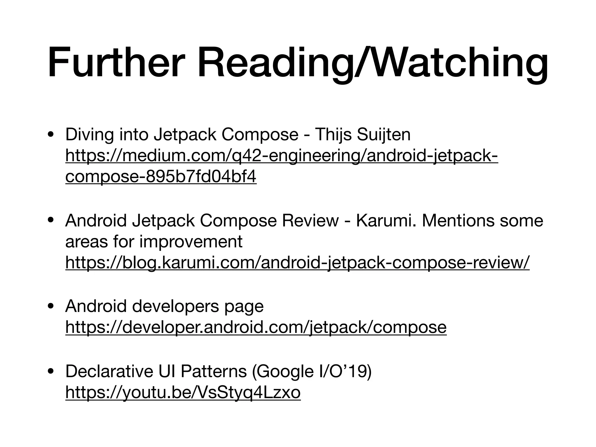 Further Reading/Watching
• Diving into Jetpack Compose - Thijs Suijten 
https://medium.com/q42-engineering/android-jetpack-
compose-895b7fd04bf4

• Android Jetpack Compose Review - Karumi. Mentions some
areas for improvement 
https://blog.karumi.com/android-jetpack-compose-review/

• Android developers page 
https://developer.android.com/jetpack/compose

• Declarative UI Patterns (Google I/O’19) 
https://youtu.be/VsStyq4Lzxo
 